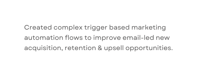 Created complex trigger based marketing automation flows to improve email led new acquisition retention upsell opportunities